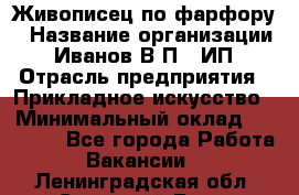 Живописец по фарфору › Название организации ­ Иванов В.П., ИП › Отрасль предприятия ­ Прикладное искусство › Минимальный оклад ­ 30 000 - Все города Работа » Вакансии   . Ленинградская обл.,Сосновый Бор г.